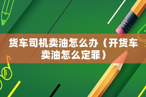 貨車司機賣油怎么辦（開貨車賣油怎么定罪）