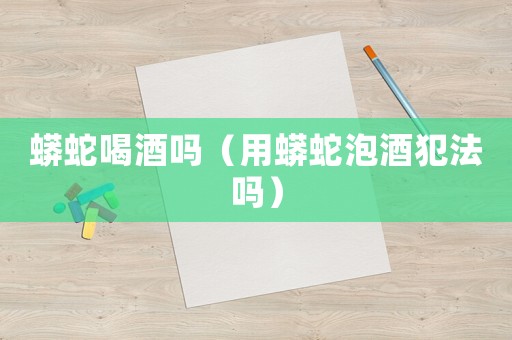 蟒蛇喝酒嗎（用蟒蛇泡酒犯法嗎）