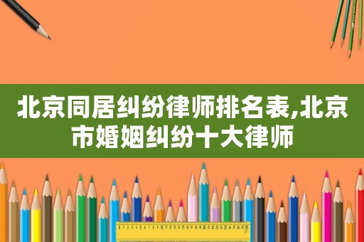 北京同居糾紛律師排名表,北京市婚姻糾紛十大律師
