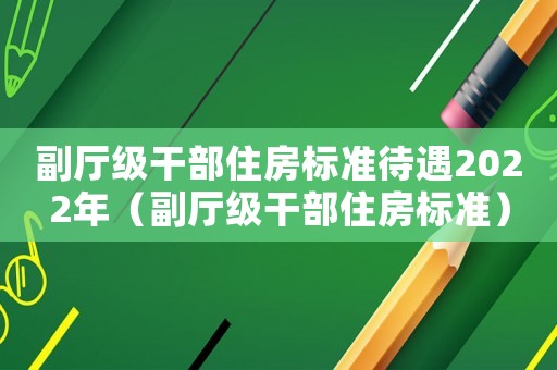 副廳級干部住房標準待遇2022年（副廳級干部住房標準）