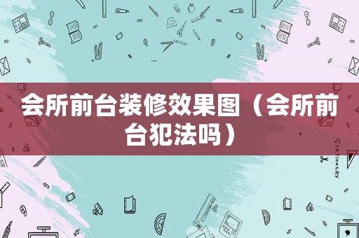 會所前臺裝修效果圖（會所前臺犯法嗎）