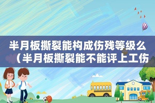 半月板撕裂能構成傷殘等級么（半月板撕裂能不能評上工傷等級）