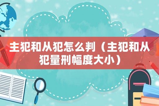 主犯和從犯怎么判（主犯和從犯量刑幅度大小）