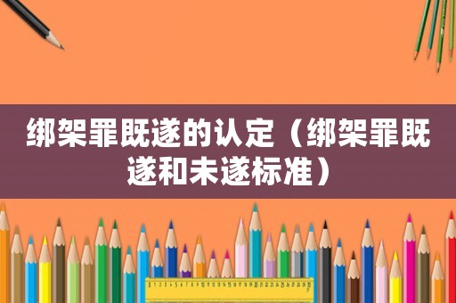綁架罪既遂的認(rèn)定（綁架罪既遂和未遂標(biāo)準(zhǔn)）
