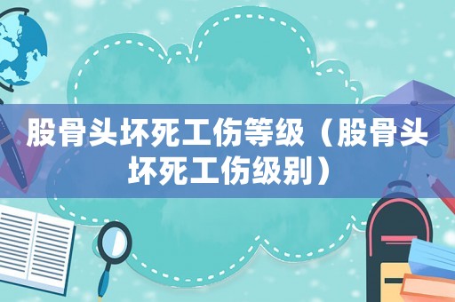 股骨頭壞死工傷等級（股骨頭壞死工傷級別）