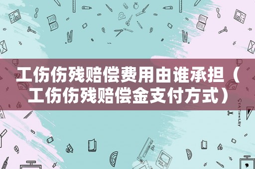 工傷傷殘賠償費用由誰承擔（工傷傷殘賠償金支付方式）