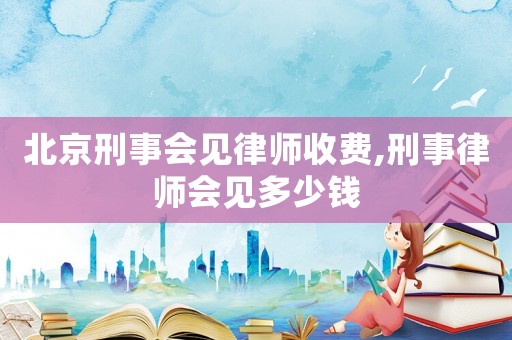 北京刑事會見律師收費,刑事律師會見多少錢