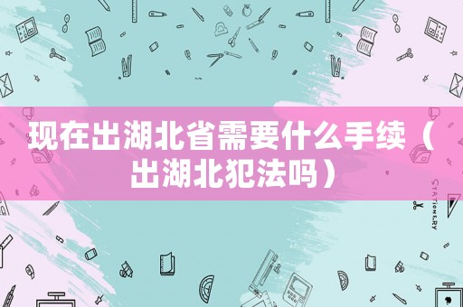 現在出湖北省需要什么手續（出湖北犯法嗎）