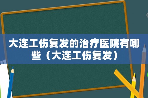 大連工傷復發的治療醫院有哪些（大連工傷復發）