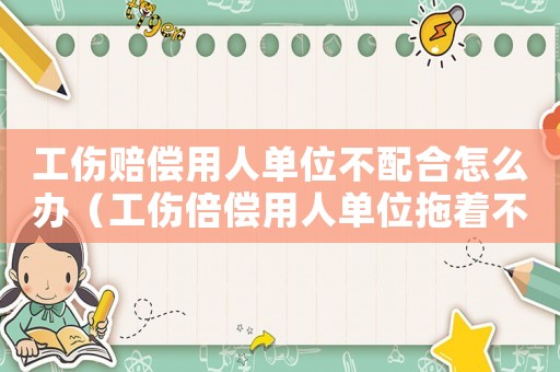 工傷賠償用人單位不配合怎么辦（工傷倍償用人單位拖著不倍咋辦）