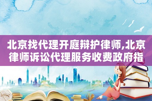 北京找代理開(kāi)庭辯護(hù)律師,北京律師訴訟代理服務(wù)收費(fèi)政府指導(dǎo)價(jià)標(biāo)準(zhǔn)
