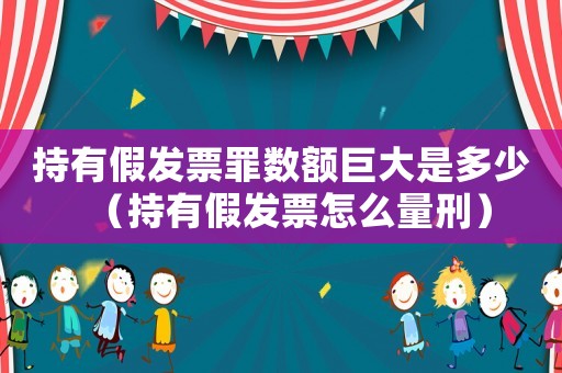 持有假發(fā)票罪數(shù)額巨大是多少（持有假發(fā)票怎么量刑）
