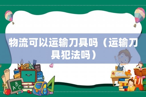 物流可以運輸刀具嗎（運輸刀具犯法嗎）