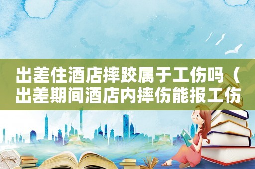 出差住酒店摔跤屬于工傷嗎（出差期間酒店內摔傷能報工傷）