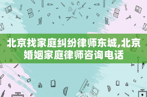 北京找家庭糾紛律師東城,北京婚姻家庭律師咨詢電話