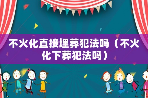 不火化直接埋葬犯法嗎（不火化下葬犯法嗎）