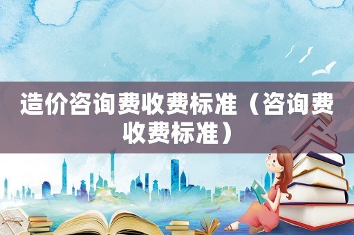 造價咨詢費收費標準（咨詢費收費標準）