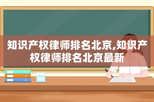 知識產權律師排名北京,知識產權律師排名北京最新
