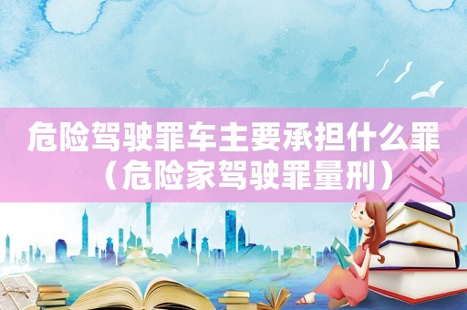 危險駕駛罪車主要承擔什么罪（危險家駕駛罪量刑）