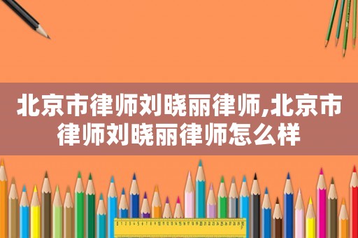 北京市律師劉曉麗律師,北京市律師劉曉麗律師怎么樣