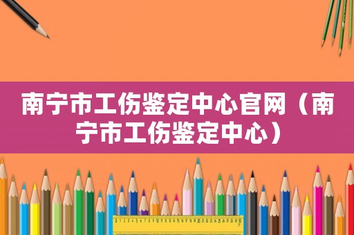 南寧市工傷鑒定中心官網(wǎng)（南寧市工傷鑒定中心）