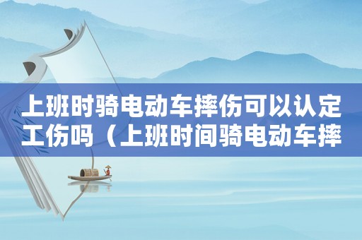 上班時騎電動車摔傷可以認(rèn)定工傷嗎（上班時間騎電動車摔傷算工傷嗎）