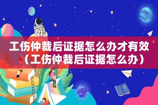 工傷仲裁后證據(jù)怎么辦才有效（工傷仲裁后證據(jù)怎么辦）