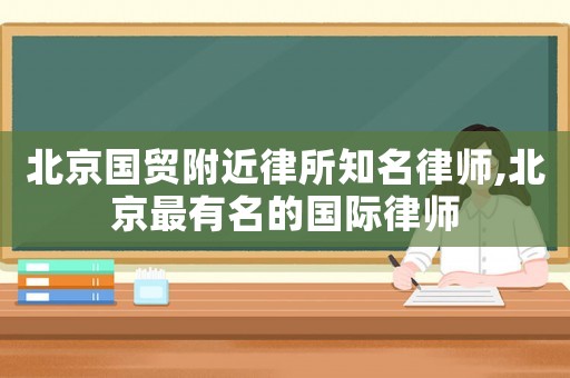 北京國貿附近律所知名律師,北京最有名的國際律師