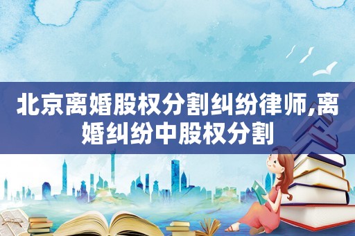 北京離婚股權(quán)分割糾紛律師,離婚糾紛中股權(quán)分割