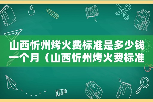 山西忻州烤火費標準是多少錢一個月（山西忻州烤火費標準是多少）