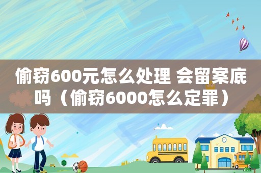 偷竊600元怎么處理 會留案底嗎（偷竊6000怎么定罪）