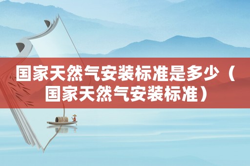 國家天然氣安裝標準是多少（國家天然氣安裝標準）