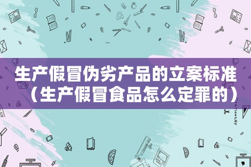 生產假冒偽劣產品的立案標準（生產假冒食品怎么定罪的）