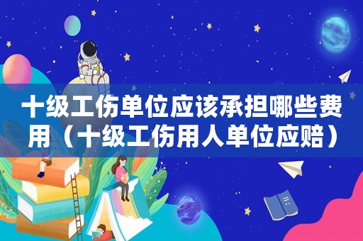 十級(jí)工傷單位應(yīng)該承擔(dān)哪些費(fèi)用（十級(jí)工傷用人單位應(yīng)賠）