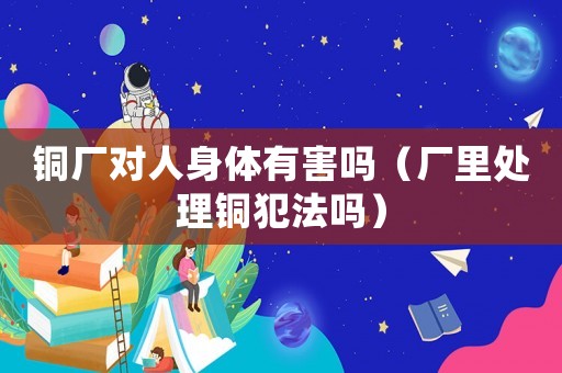 銅廠對人身體有害嗎（廠里處理銅犯法嗎）