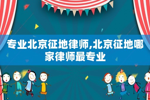 專業北京征地律師,北京征地哪家律師最專業