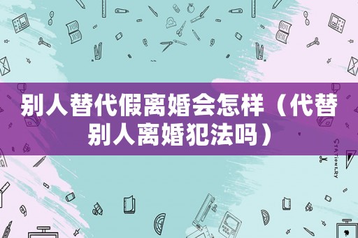 別人替代假離婚會怎樣（代替別人離婚犯法嗎）