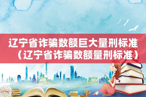 遼寧省詐騙數額巨大量刑標準（遼寧省詐騙數額量刑標準）