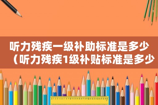 聽(tīng)力殘疾一級(jí)補(bǔ)助標(biāo)準(zhǔn)是多少（聽(tīng)力殘疾1級(jí)補(bǔ)貼標(biāo)準(zhǔn)是多少錢(qián)）