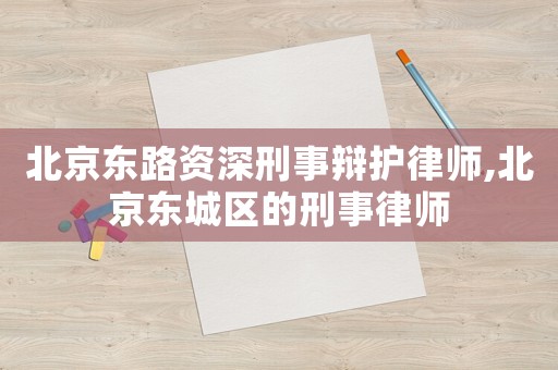 北京東路資深刑事辯護律師,北京東城區的刑事律師