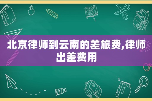 北京律師到云南的差旅費,律師出差費用