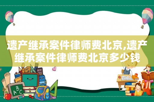 遺產繼承案件律師費北京,遺產繼承案件律師費北京多少錢
