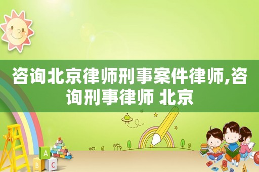 咨詢北京律師刑事案件律師,咨詢刑事律師 北京