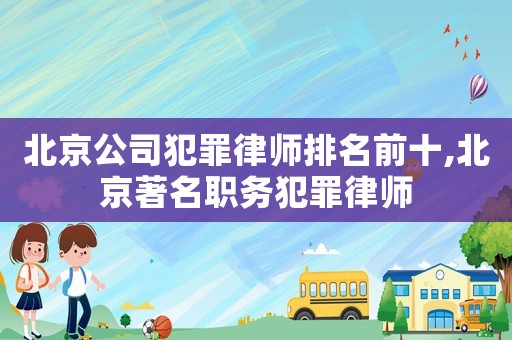 北京公司犯罪律師排名前十,北京著名職務犯罪律師