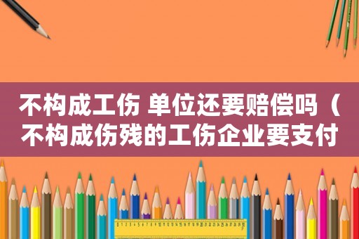 不構成工傷 單位還要賠償嗎（不構成傷殘的工傷企業要支付嗎）