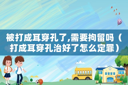 被打成耳穿孔了,需要拘留嗎（打成耳穿孔治好了怎么定罪）