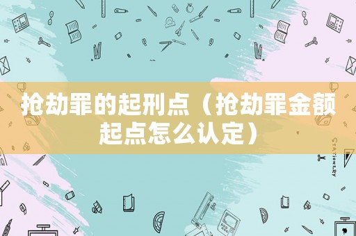 搶劫罪的起刑點（搶劫罪金額起點怎么認定）