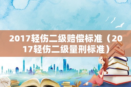 2017輕傷二級賠償標準（2017輕傷二級量刑標準）