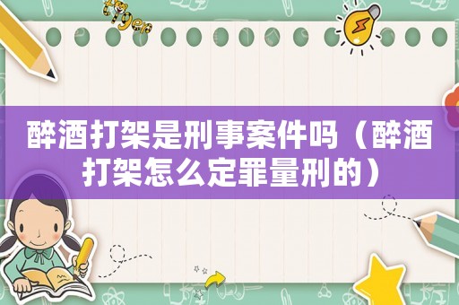 醉酒打架是刑事案件嗎（醉酒打架怎么定罪量刑的）