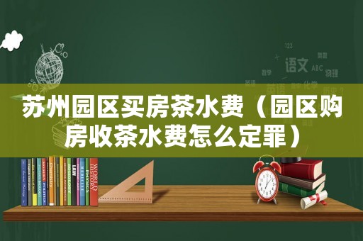蘇州園區(qū)買(mǎi)房茶水費(fèi)（園區(qū)購(gòu)房收茶水費(fèi)怎么定罪）